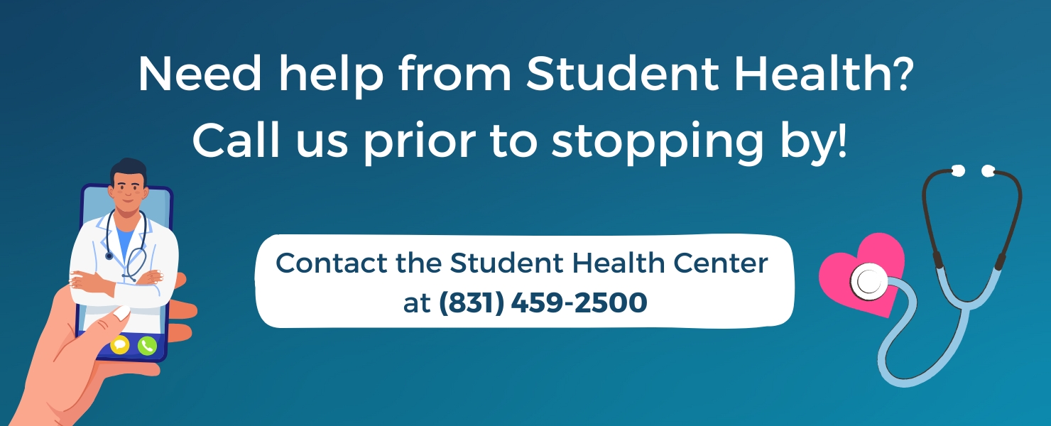 Need help from SCH? Please Call in, don't walk in! Help SHC staff and UCSC students stay healthy and socially distanced.  If you need help, FIRST call us at (831) 459-2500 Don't show up unexpectedly! We will tell you how to safely come to the health center if needed.